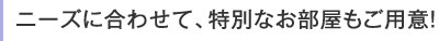 ニーズに合わせて、特別なお部屋もご用意!