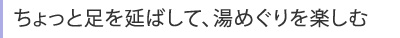 ちょっと足を延ばして、湯めぐりを楽しむ。